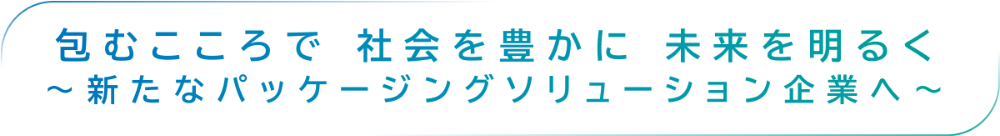 包むこころで社会を豊かに未来を明るく〜新たなパッケージングソリューション企業へ〜