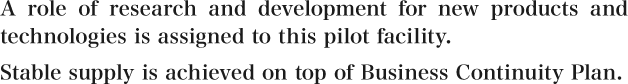 A role of research and development for new products and technologies is assigned to this pilot facility. Stable supply is achieved on top of Business Continuity Plan.