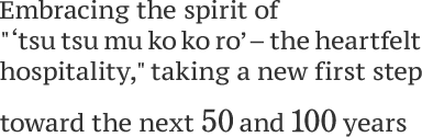 Embracing the spirit of " ‘tsu tsu mu ko ko ro’ – the heartfelt hospitality, " taking a new first step toward the next 50 and 100years