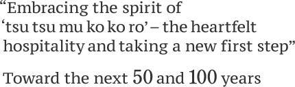 Embracing the spirit of " ‘tsu tsu mu ko ko ro’ – the heartfelt hospitality, " taking a new first step toward the next 50 and 100years