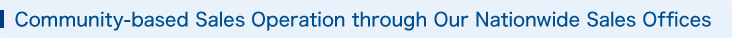 Community-based Sales Operation through Our Nationwide Sales Offices.