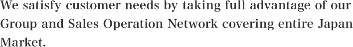 We satisfy customer needs by taking full advantage of our Group and Sales Operation Network covering entire Japan Market.