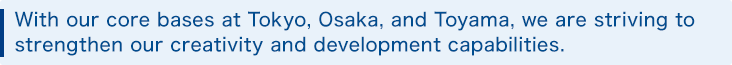 With our core bases at Tokyo, Osaka, and Toyama, we are striving to strengthen our creativity and development capabilities.