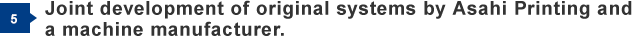 5) Joint development of original systems by Asahi Printing and a machine manufacturer.